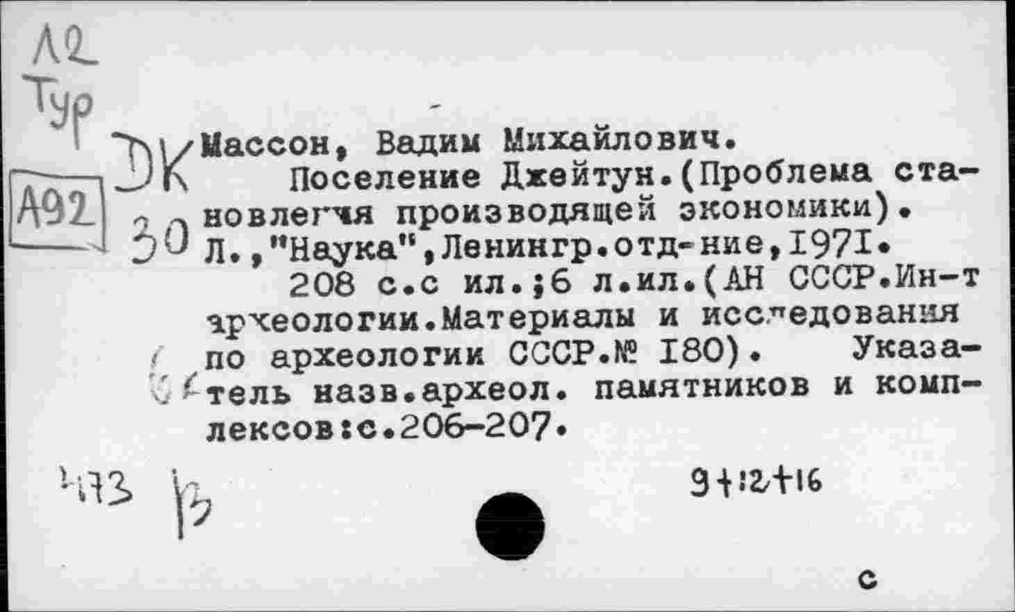 ﻿A9i
yp
■'M/Массон, Вадим Михаилович.
JJ К Поселение Джейтун.(Проблема ста-- а новлегчя производящей экономики), Л.,’’Наука”, Ленингр. отд-ниє, 1971, 208 с.с ил.;6 л.ил.(АН СССР.Ин-т
археологии.Материалы и исследования
! по археологии СССР.fff 180). Указа-б^тель назв.археол. памятников и комплексов: о.206-207»
И
3 + Î2/+I6
с